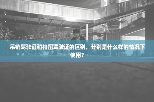 吊销驾驶证和扣留驾驶证的区别，分别是什么样的情况下使用？