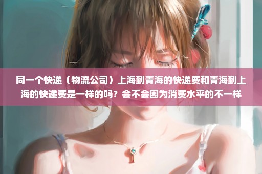 同一个快递（物流公司）上海到青海的快递费和青海到上海的快递费是一样的吗？会不会因为消费水平的不一样