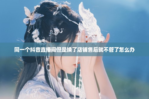 同一个抖音直播间但是换了店铺售后就不管了怎么办
