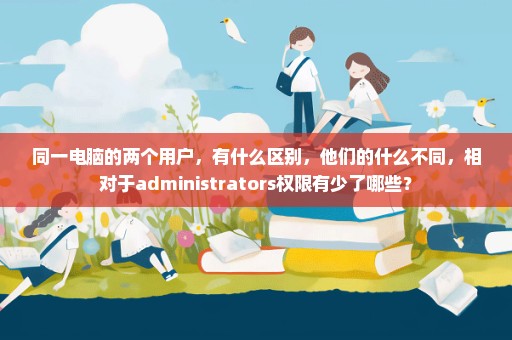 同一电脑的两个用户，有什么区别，他们的什么不同，相对于administrators权限有少了哪些？