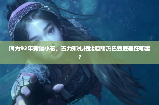 同为92年新疆小花，古力娜扎相比迪丽热巴到底差在哪里？