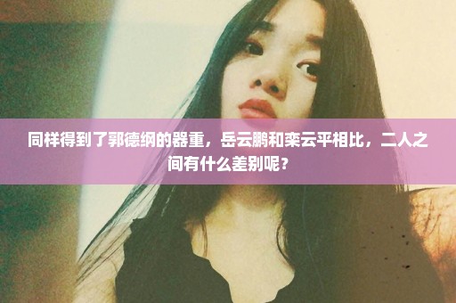 同样得到了郭德纲的器重，岳云鹏和栾云平相比，二人之间有什么差别呢？