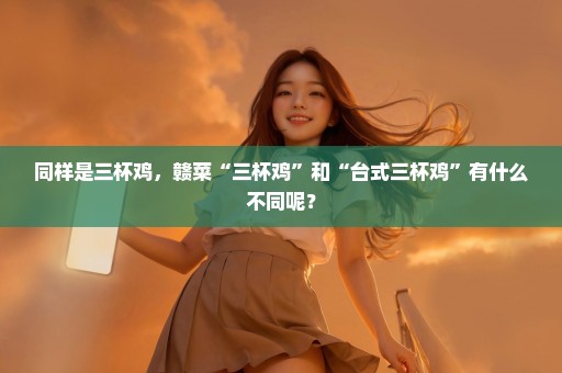 同样是三杯鸡，赣菜“三杯鸡”和“台式三杯鸡”有什么不同呢？