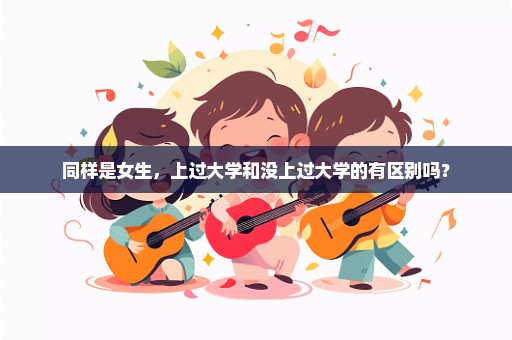 同样是女生，上过大学和没上过大学的有区别吗？