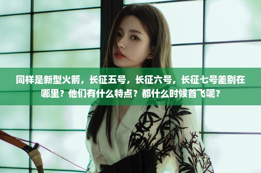 同样是新型火箭，长征五号，长征六号，长征七号差别在哪里？他们有什么特点？都什么时候首飞呢？