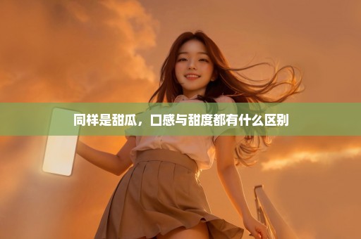 同样是甜瓜，口感与甜度都有什么区别