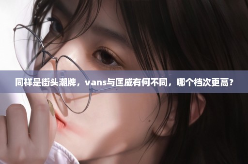 同样是街头潮牌，vans与匡威有何不同，哪个档次更高？