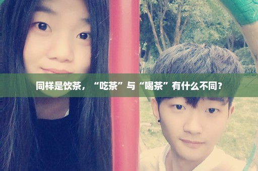 同样是饮茶，“吃茶”与“喝茶”有什么不同？