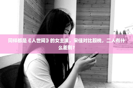 同样都是《人世间》的女主演，宋佳对比殷桃，二人有什么差别？