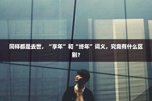 同样都是去世，“享年”和“终年”词义，究竟有什么区别？