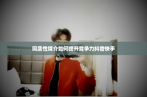 同质性媒介如何提升竞争力抖音快手