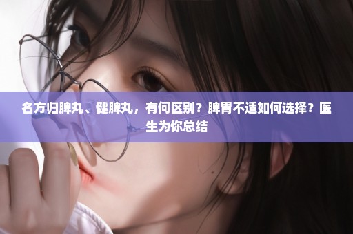 名方归脾丸、健脾丸，有何区别？脾胃不适如何选择？医生为你总结