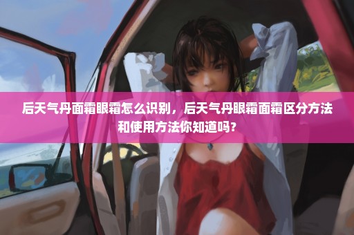 后天气丹面霜眼霜怎么识别，后天气丹眼霜面霜区分方法和使用方法你知道吗？