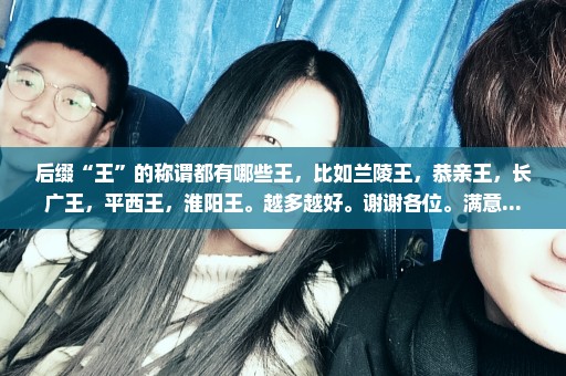 后缀“王”的称谓都有哪些王，比如兰陵王，恭亲王，长广王，平西王，淮阳王。越多越好。谢谢各位。满意...