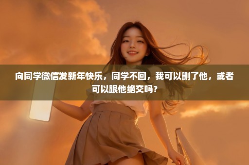 向同学微信发新年快乐，同学不回，我可以删了他，或者可以跟他绝交吗？