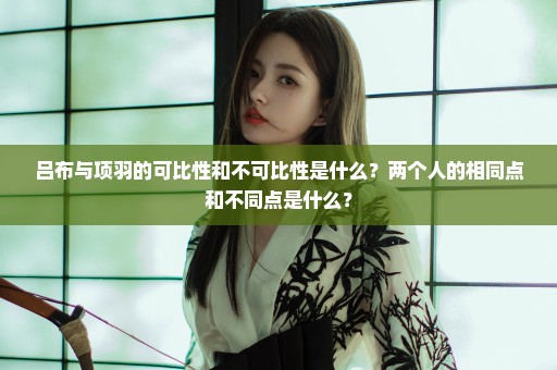吕布与项羽的可比性和不可比性是什么？两个人的相同点和不同点是什么？