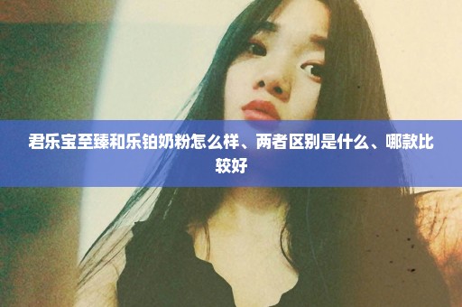 君乐宝至臻和乐铂奶粉怎么样、两者区别是什么、哪款比较好
