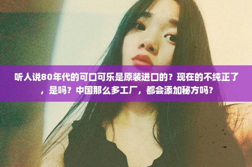 听人说80年代的可口可乐是原装进口的？现在的不纯正了，是吗？中国那么多工厂，都会添加秘方吗？