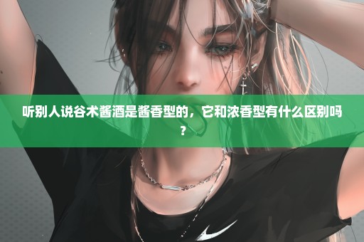 听别人说谷术酱酒是酱香型的，它和浓香型有什么区别吗？