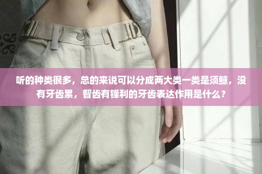 听的种类很多，总的来说可以分成两大类一类是须鲸，没有牙齿累，智齿有锋利的牙齿表达作用是什么？