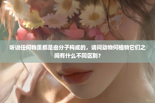 听说任何物质都是由分子构成的，请问动物何植物它们之间有什么不同区别？
