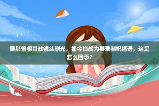 吴彤曾将肖战镜头删光，如今肖战为其录制祝福语，这是怎么回事？