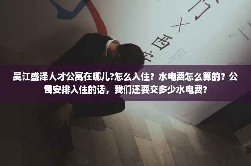 吴江盛泽人才公寓在哪儿?怎么入住？水电费怎么算的？公司安排入住的话，我们还要交多少水电费？