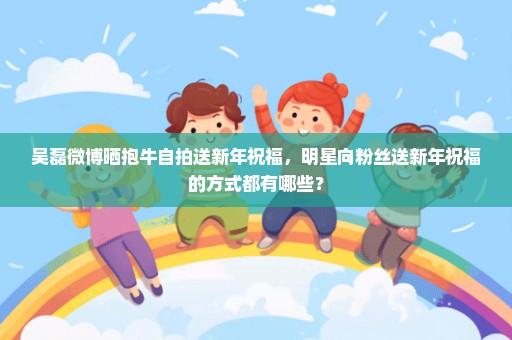 吴磊微博晒抱牛自拍送新年祝福，明星向粉丝送新年祝福的方式都有哪些？
