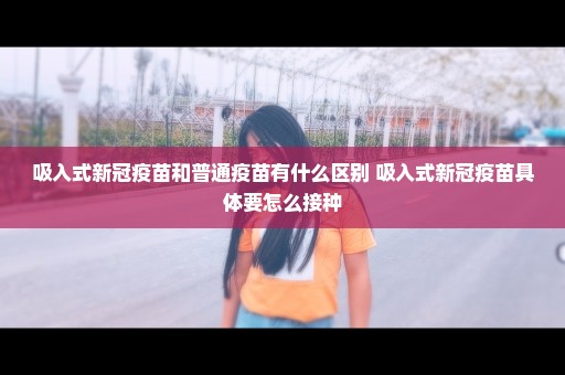 吸入式新冠疫苗和普通疫苗有什么区别 吸入式新冠疫苗具体要怎么接种