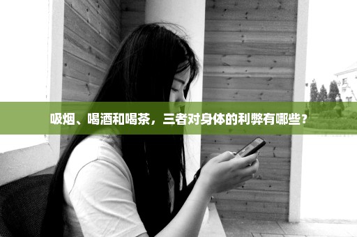 吸烟、喝酒和喝茶，三者对身体的利弊有哪些？
