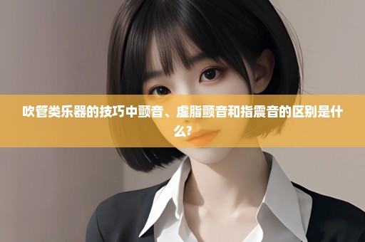吹管类乐器的技巧中颤音、虚脂颤音和指震音的区别是什么?