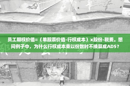 员工期权价值=（单股票价值-行权成本）x股份-税费。想问例子中，为什么行权成本乘以份数时不换算成ADS？