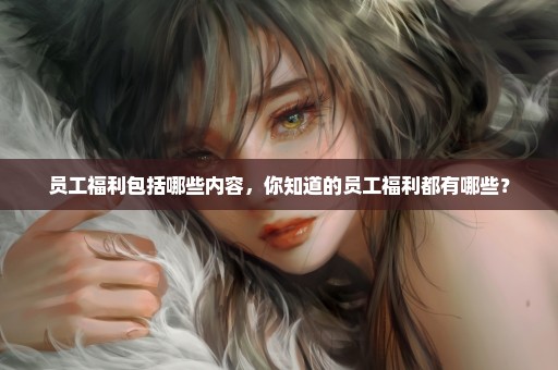 员工福利包括哪些内容，你知道的员工福利都有哪些？