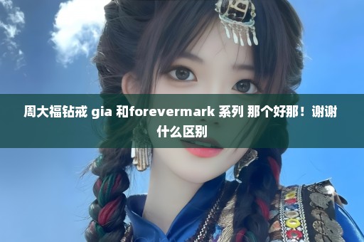 周大福钻戒 gia 和forevermark 系列 那个好那！谢谢 什么区别