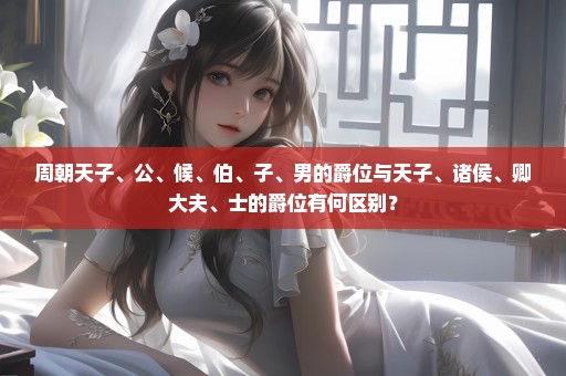 周朝天子、公、候、伯、子、男的爵位与天子、诸侯、卿大夫、士的爵位有何区别？