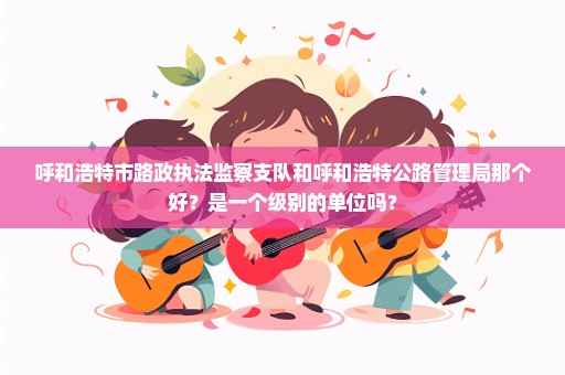 呼和浩特市路政执法监察支队和呼和浩特公路管理局那个好？是一个级别的单位吗？