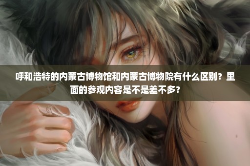 呼和浩特的内蒙古博物馆和内蒙古博物院有什么区别？里面的参观内容是不是差不多？