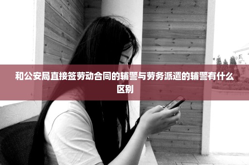 和公安局直接签劳动合同的辅警与劳务派遣的辅警有什么区别