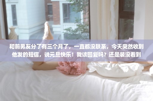 和前男友分了有三个月了，一直都没联系，今天突然收到他发的短信，说元旦快乐！我该回复吗？还是装没看到