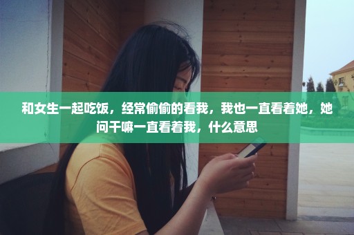 和女生一起吃饭，经常偷偷的看我，我也一直看着她，她问干嘛一直看着我，什么意思