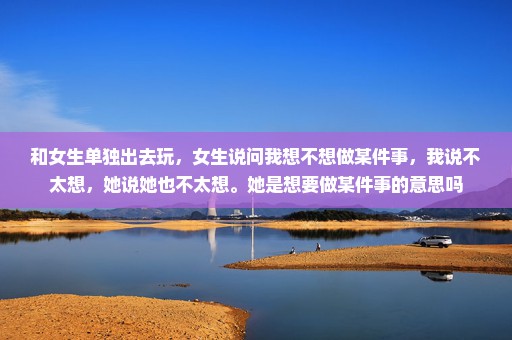 和女生单独出去玩，女生说问我想不想做某件事，我说不太想，她说她也不太想。她是想要做某件事的意思吗