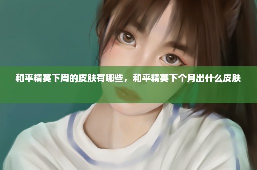 和平精英下周的皮肤有哪些，和平精英下个月出什么皮肤 