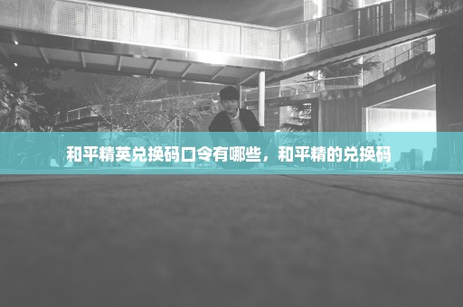 和平精英兑换码口令有哪些，和平精的兑换码 
