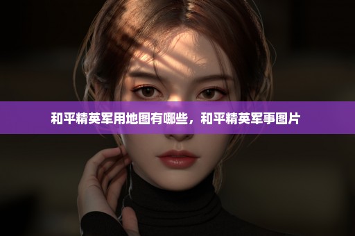 和平精英军用地图有哪些，和平精英军事图片 