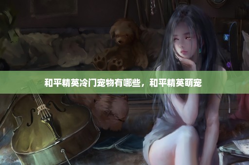 和平精英冷门宠物有哪些，和平精英萌宠 