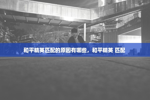 和平精英匹配的原因有哪些，和平精英 匹配 