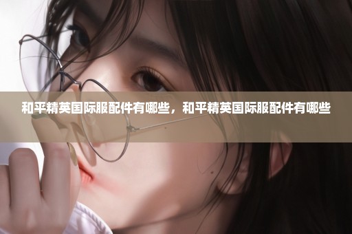 和平精英国际服配件有哪些，和平精英国际服配件有哪些 
