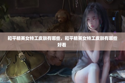 和平精英女特工皮肤有哪些，和平精英女特工皮肤有哪些好看 