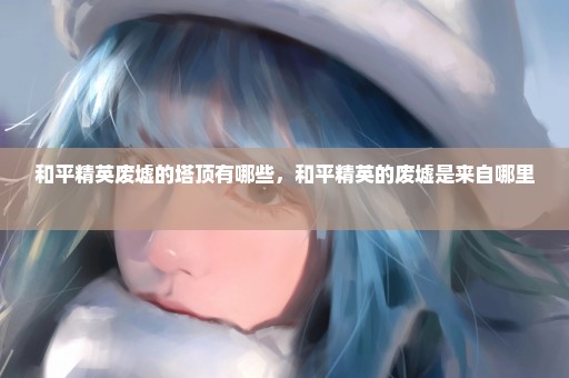 和平精英废墟的塔顶有哪些，和平精英的废墟是来自哪里 