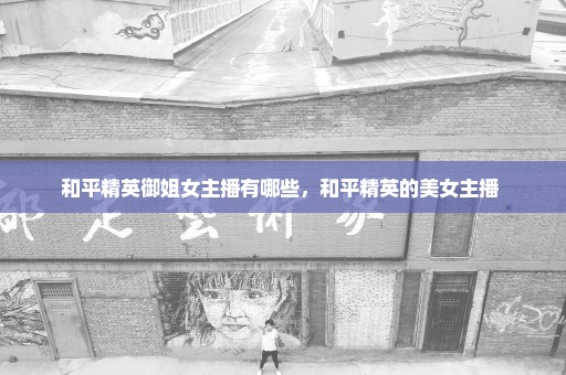 和平精英御姐女主播有哪些，和平精英的美女主播 